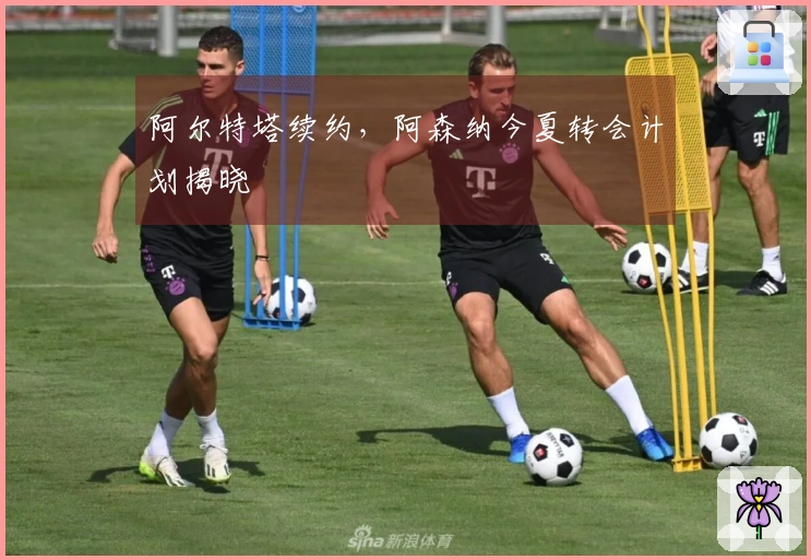阿尔特塔续约，阿森纳今夏转会计划揭晓