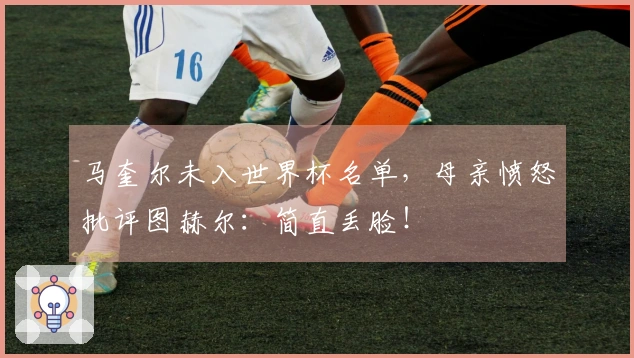 马奎尔未入世界杯名单，母亲愤怒批评图赫尔：简直丢脸！
