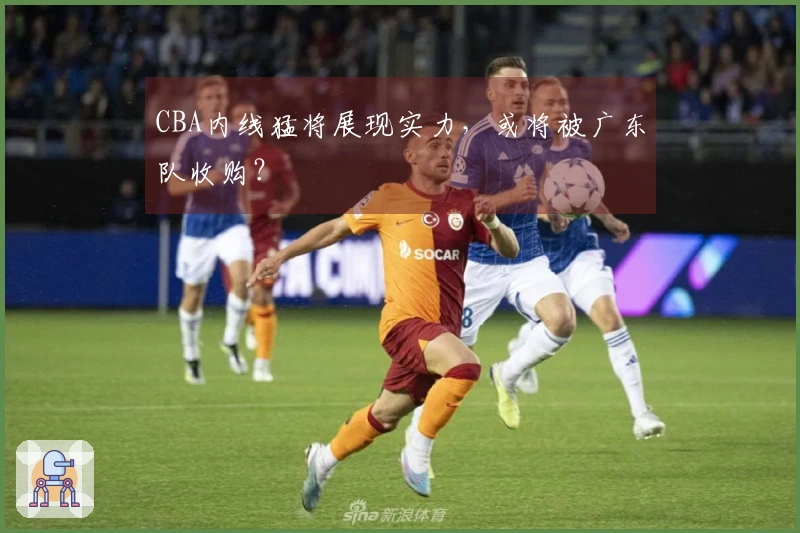 CBA内线猛将展现实力，或将被广东队收购？