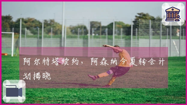 阿尔特塔续约，阿森纳今夏转会计划揭晓