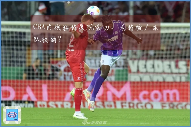 CBA内线猛将展现实力，或将被广东队收购？